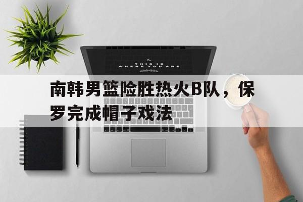 关于南韩男篮险胜热火B队，保罗完成帽子戏法的信息